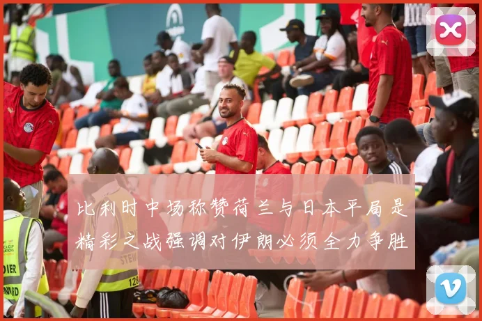 比利时中场称赞荷兰与日本平局是精彩之战强调对伊朗必须全力争胜